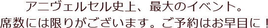 アニヴェルセル史上、最大のイベント。席数には限りがございます。ご予約はお早目に！