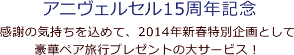 アニヴェルセル15周年記念 感謝の気持ちを込めて、2014年新春特別企画として豪華ペア旅行プレゼントの大サービス！