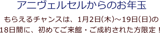 アニヴェルセルからのお年玉 もらえるチャンスは、1月2日（木）～19日（日）の18日間に、初めてご来館・ご成約された方限定！