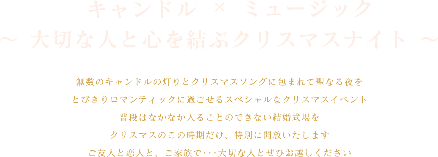 “キャンドル X ミュージック　〜大切な人と心を結ぶクリスマスナイト〜無数のキャンドルの灯りとクリスマスソングに包まれて聖なる夜をとびきりロマンティックに過ごせるスペシャルなクリスマスイベント普段はなかなか入ることのできない結婚式場をクリスマスのこの時期だけ、特別に開放いたしますご友人と恋人と、ご家族で･･･大切な人とぜひお越しください