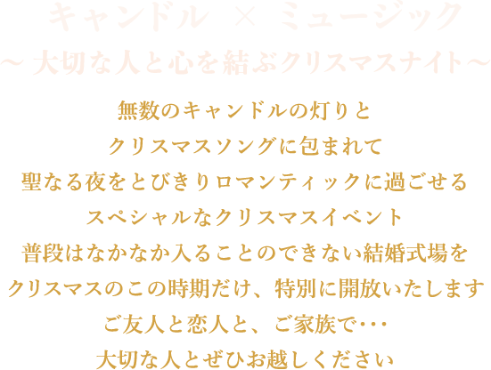 キャンドル X ミュージック　〜大切な人と心を結ぶクリスマスナイト〜無数のキャンドルの灯りとクリスマスソングに包まれて聖なる夜をとびきりロマンティックに過ごせるスペシャルなクリスマスイベント普段はなかなか入ることのできない結婚式場をクリスマスのこの時期だけ、特別に開放いたしますご友人と恋人と、ご家族で･･･大切な人とぜひお越しください