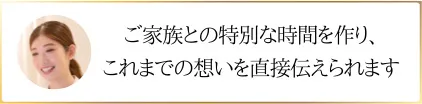 ご家族との特別な時間を作り、これまでの想いを直接伝えられます