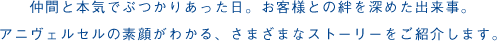 仲間と本気でぶつかりあった日。<br>お客様との絆を深めた出来事。<br>アニヴェルセルの素顔がわかる、さまざまなストーリーをご紹介します。