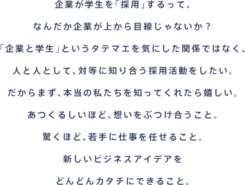 企業が学生を「採用」するって、なんだか企業が上から目線じゃないか？「企業と学生」というタテマエを気にした関係ではなく、人と人として、対等に知り合う採用活動をしたい。だからまず、本当の私たちを知ってくれたら嬉しい。あつくるしいほど、想いをぶつけ合うこと。驚くほど、若手に仕事を任せること。新しいビジネスアイデアをどんどんカタチにできること。