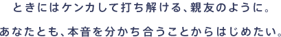 ときにはケンカして打ち解ける、親友のように。あなたとも、本音を分かち合うことからはじめたい。