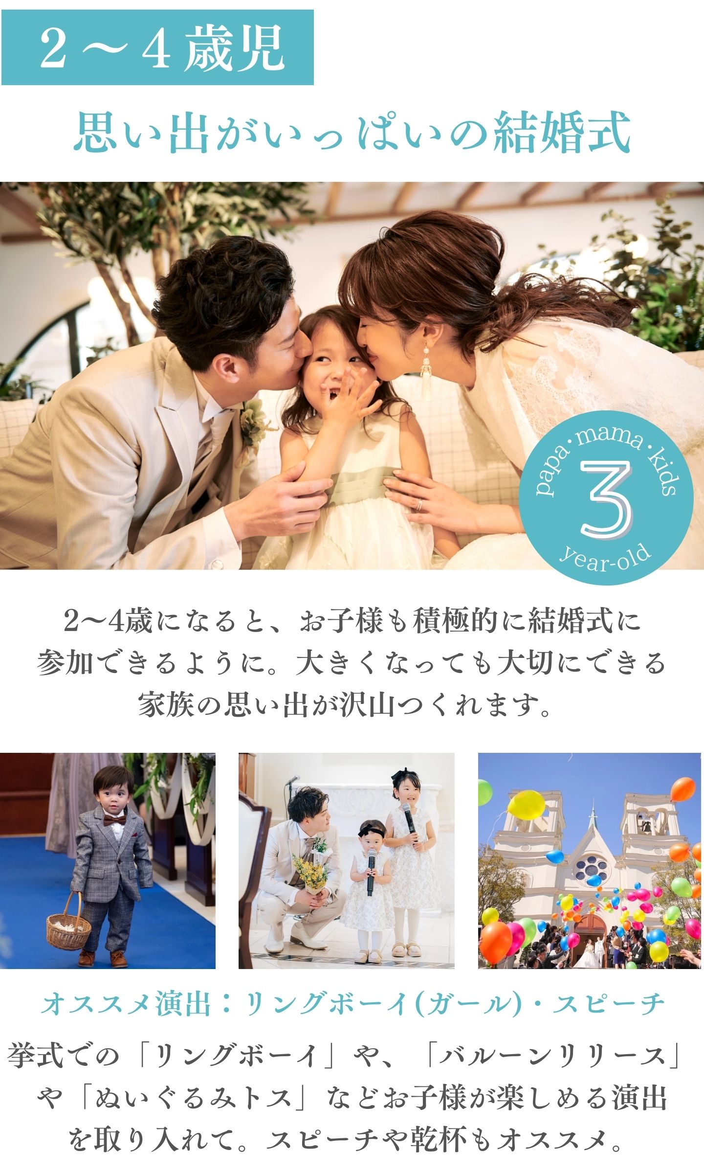 [2～4歳児]思い出がいっぱいの結婚式：2～4歳になると、お子様も積極的に結婚式に参加できるように。大きくなっても大切にできる家族の思い出がたくさんつくれます。オススメ演出：リングボーイ（ガール）・スピーチ　挙式での「リングボーイ」や「バルーンリリース」や「ぬいぐるみトス」などお子様が楽しめる演出を取り入れて。スピーチや乾杯もオススメ。