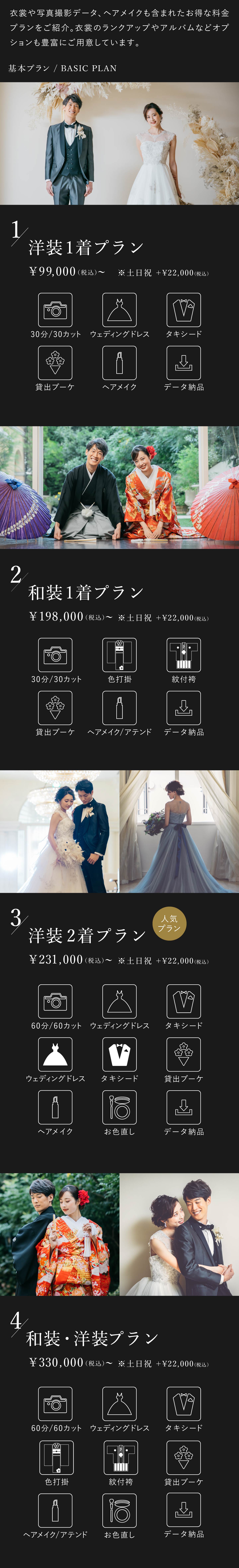 衣裳や写真撮影データ、ヘアメイクも含まれたお得な料金プランをご紹介。衣裳のランクアップやアルバムなどオプションも豊富にご用意しております。1.洋装1着プラン 9万9000円（税込）から 土日祝はプラス2万2000円（税込） 30分30カット、ウェディングドレス、タキシード、貸出ブーケ、ヘアメイク、データ納品 2.和装1着プラン 19万8000円（税込）から 土日祝はプラス2万2000円（税込） 30分30カット、色打掛、紋付袴、貸出ブーケ、ヘアメイク・アテンド、データ納品 3.洋装2着プラン 23万1000円（税込）から 土日祝はプラス2万2000円（税込） 60分60カット、ウェディングドレス2着、タキシード2着、貸出ブーケ、ヘアメイク、お色直し、データ納品 4.洋装・和装プラン 39万6000円（税込）から 土日祝はプラス2万2000円（税込） 60分60カット、ウェディングドレス、タキシード、色打掛、紋付袴、貸出ブーケ、ヘアメイク・アテンド、お色直し、データ納品