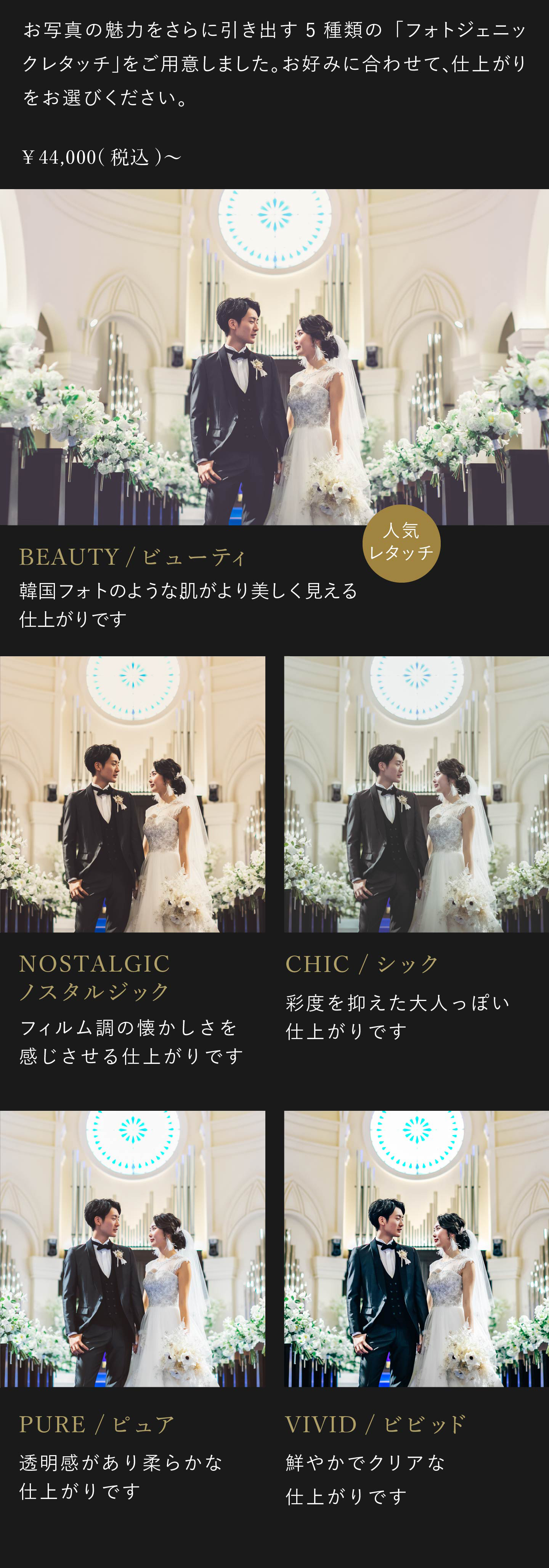 お写真の魅力をさらに引き出す5種類のフォトジェニックレタッチをご用意しました。お好みに合わせて、仕上がりをお選びください。4万4000円(税込)から。1.ビビッド 鮮やかでクリアな仕上がりです。2.ノスタルジック フィルム調の懐かしさを感じさせる仕上がりです。3.シック 彩度を抑えた大人っぽい仕上がりです。4.ピュア 透明感があり柔らかな仕上がりです。5.ビューティ 韓国フォトのような、肌がより美しく見える仕上がりです。
