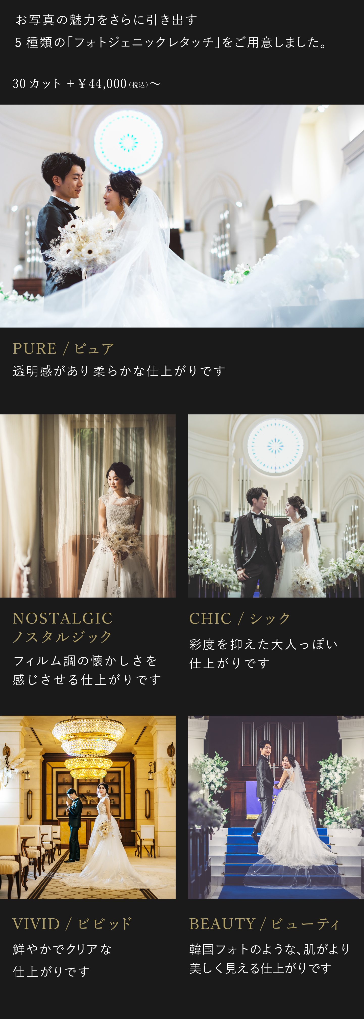 お写真の魅力をさらに引き出す5種類のフォトジェニックレタッチをご用意しました。お好みに合わせて、仕上がりをお選びください。4万4000円(税込)から。1.ビビッド 鮮やかでクリアな仕上がりです。2.ノスタルジック フィルム調の懐かしさを感じさせる仕上がりです。3.シック 彩度を抑えた大人っぽい仕上がりです。4.ピュア 透明感があり柔らかな仕上がりです。5.ビューティ 韓国フォトのような、肌がより美しく見える仕上がりです。