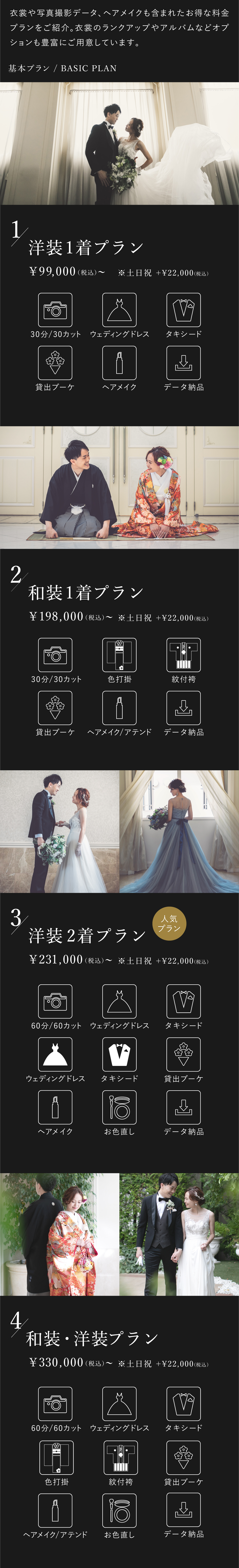 衣裳や写真撮影データ、ヘアメイクも含まれたお得な料金プランをご紹介。衣裳のランクアップやアルバムなどオプションも豊富にご用意しております。1.洋装1着プラン 9万9000円（税込）から 土日祝はプラス2万2000円（税込） 30分30カット、ウェディングドレス、タキシード、貸出ブーケ、ヘアメイク、データ納品 2.和装1着プラン 19万8000円（税込）から 土日祝はプラス2万2000円（税込） 30分30カット、色打掛、紋付袴、貸出ブーケ、ヘアメイク・アテンド、データ納品 3.洋装2着プラン 23万1000円（税込）から 土日祝はプラス2万2000円（税込） 60分60カット、ウェディングドレス2着、タキシード2着、貸出ブーケ、ヘアメイク、お色直し、データ納品 4.洋装・和装プラン 33万円（税込）から 土日祝はプラス2万2000円（税込） 60分60カット、ウェディングドレス、タキシード、色打掛、紋付袴、貸出ブーケ、ヘアメイク・アテンド、お色直し、データ納品