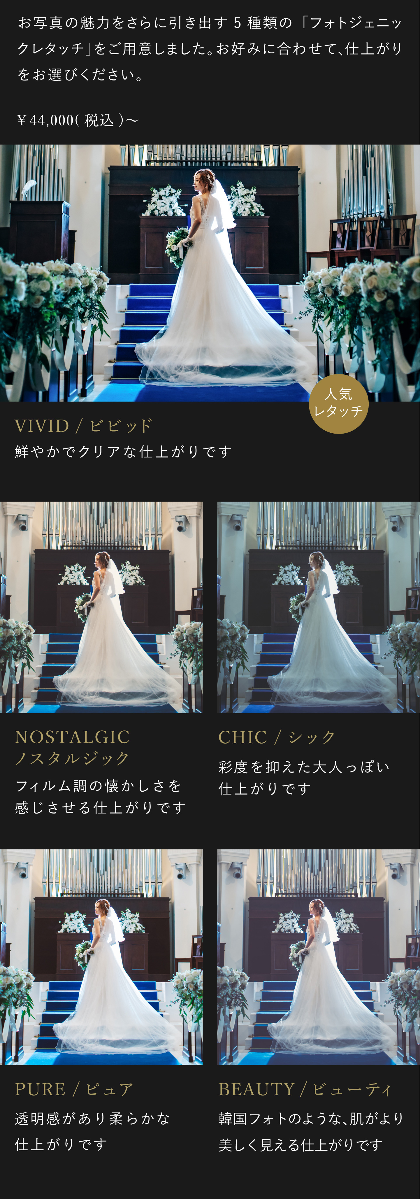 お写真の魅力をさらに引き出す5種類のフォトジェニックレタッチをご用意しました。お好みに合わせて、仕上がりをお選びください。4万4000円(税込)から。1.ビビッド 鮮やかでクリアな仕上がりです。2.ノスタルジック フィルム調の懐かしさを感じさせる仕上がりです。3.シック 彩度を抑えた大人っぽい仕上がりです。4.ピュア 透明感があり柔らかな仕上がりです。5.ビューティ 韓国フォトのような、肌がより美しく見える仕上がりです。