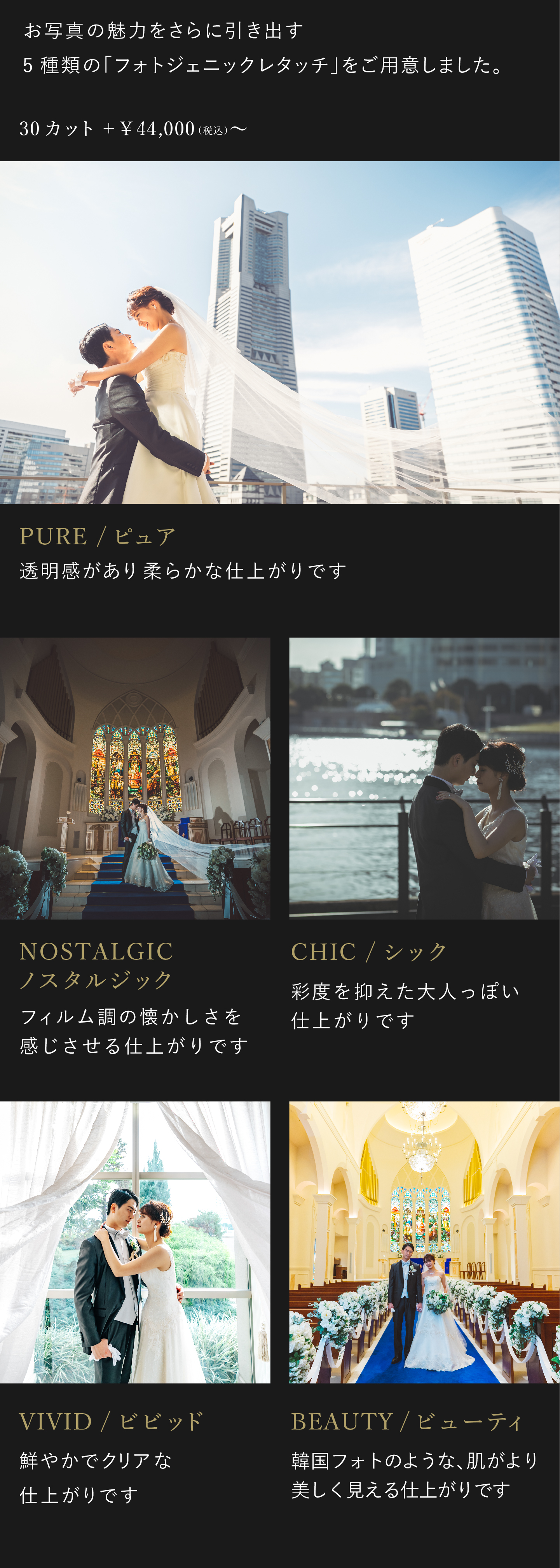 お写真の魅力をさらに引き出す5種類のフォトジェニックレタッチをご用意しました。お好みに合わせて、仕上がりをお選びください。4万4000円（税込）から。1.ビビッド　鮮やかでクリアな仕上がりです。2.ノスタルジック フィルム調の懐かしさを感じさせる仕上がりです。3.シック 彩度を抑えた大人っぽい仕上がりです。4.ピュア 透明感があり柔らかな仕上がりです。5.ビューティ 韓国フォトのような、肌がより美しく見える仕上がりです。