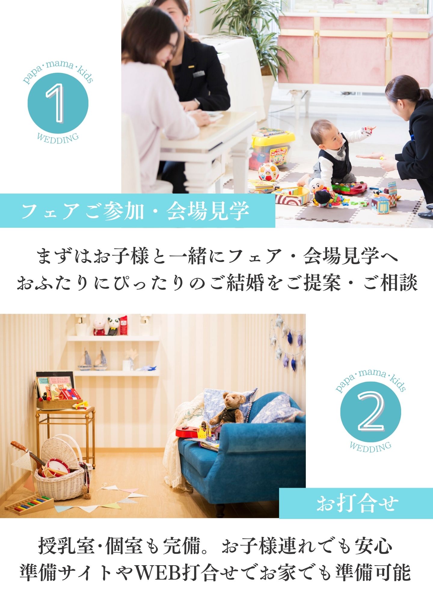 [1.フェアご参加・会場見学]まずはお子様と一緒にフェア・会場見学へ。おふたりにぴったりのご結婚をご提案・ご相談　[2.お打ち合わせ]授乳室・個室も完備。お子様連れでも安心。準備サイトやWEB打合せでお家でも準備可能