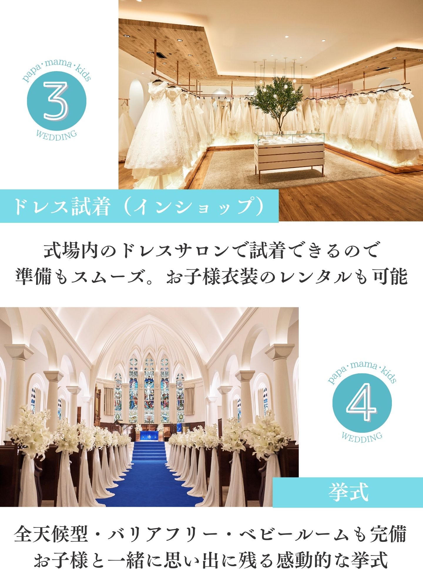 [3.ドレス試着（インショップ）]式場内のドレスサロンで試着できるので準備もスムーズ。お子様衣装のレンタルも可能　[4.挙式]全天候型・バリアフリー・ベビールームも完備。お子様と一緒に思い出に残る感動的な挙式