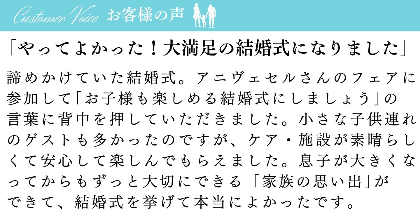 [お客様の声]「やってよかった！大満足の結婚式になりました」諦めかけていた結婚式。アニヴェルセルさんのフェアに参加して「お子様も楽しめる結婚式にしましょう」の言葉に背中を押していただきました。小さな子供連れのゲストも多かったのですが、ケア・施設が素晴らしくて安心して楽しんでもらえました。息子が大きくなってからもずっと大切にできる「家族の思い出」ができて、結婚式を挙げて本当に良かったです。