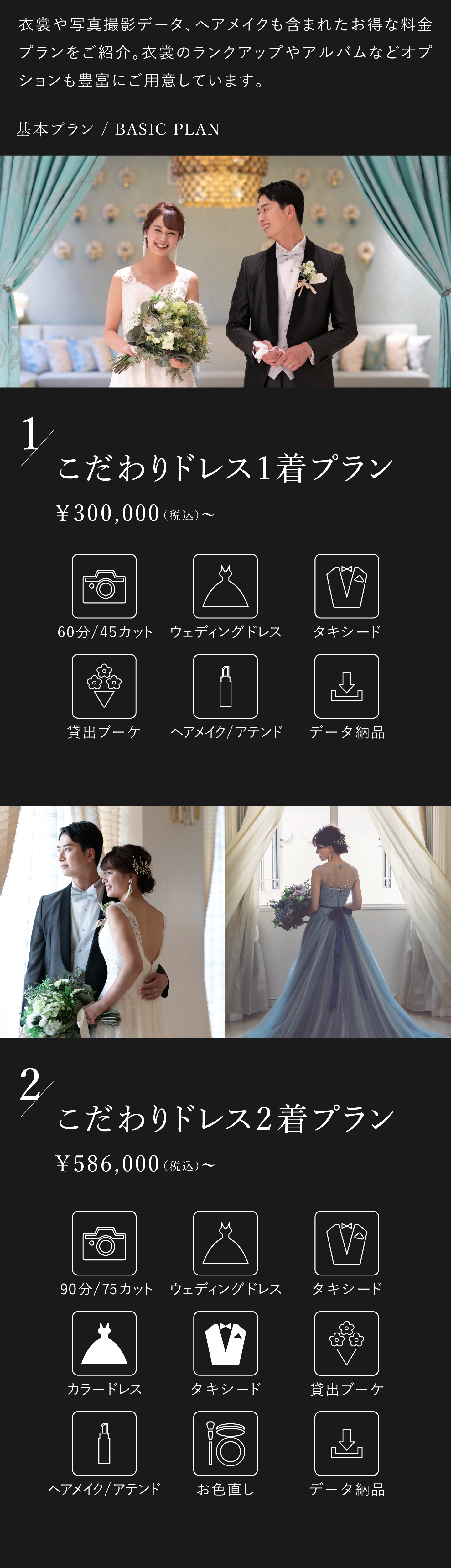 衣裳や写真撮影データ、ヘアメイクも含まれたお得な料金プランをご紹介します。1.こだわりドレス1着プラン 30万円(税込)から 60分45カット、ウェディングドレス、タキシード、貸出ブーケ、ヘアメイク・アテンド、データ納品 2.こだわりドレス2着プラン 58万6000円(税込)から 90分75カット、ウェディングドレス、カラードレス、タキシード2着、貸出ブーケ、ヘアメイク・アテンド、お色直し、データ納品