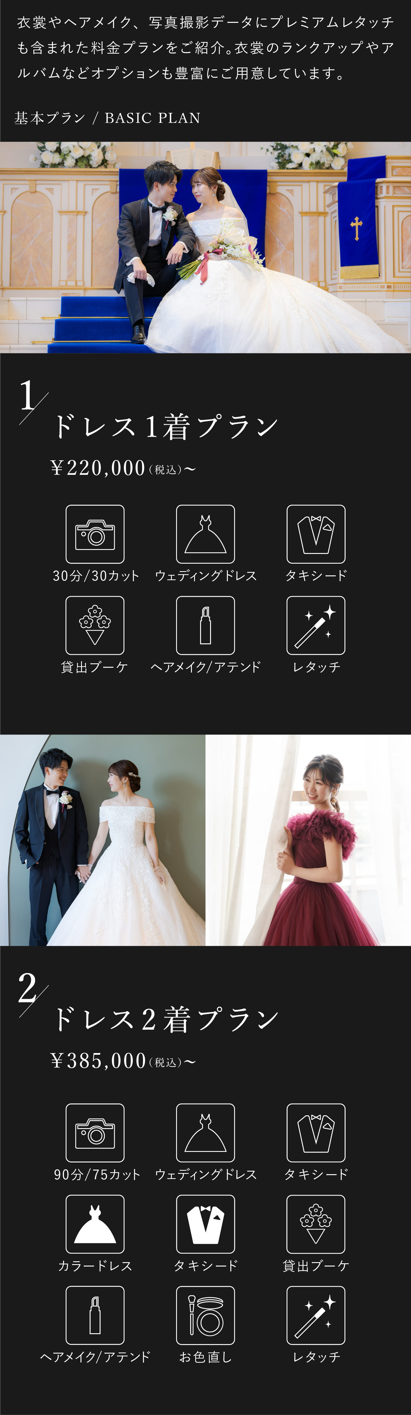 衣裳や写真撮影データ、ヘアメイクも含まれたお得な料金プランをご紹介します。1.ドレス1着プラン 22万円（税込）から 30分30カット、ウェディングドレス、タキシード、貸出ブーケ、ヘアメイク・アテンド、レタッチが含まれます。 2.ドレス2着プラン 385,000円（税込）から 90分75カット、ウェディングドレス、カラードレス、タキシード2着、貸出ブーケ、ヘアメイク・アテンド、お色直し、レタッチが含まれます。