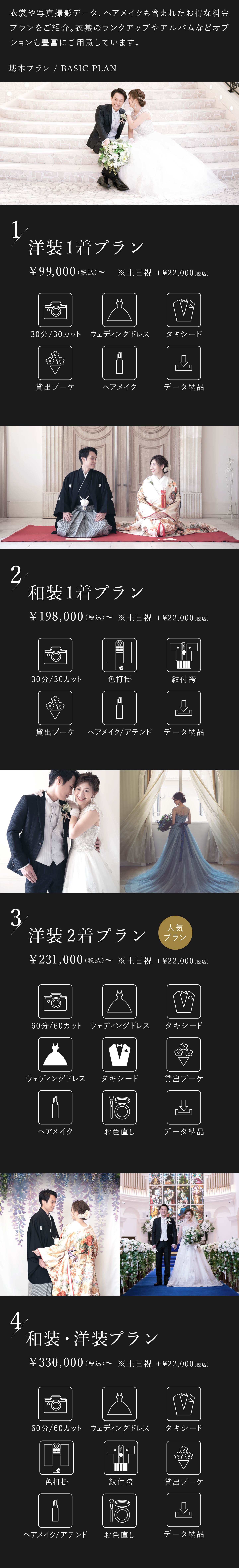 衣裳や写真撮影データ、ヘアメイクも含まれたお得な料金プランをご紹介。衣裳のランクアップやアルバムなどオプションも豊富にご用意しております。1.洋装1着プラン 9万9000円(税込)から 土日祝はプラス2万2000円(税込) 30分30カット、ウェディングドレス、タキシード、貸出ブーケ、ヘアメイク、データ納品 2.和装1着プラン 19万8000円(税込)から 土日祝はプラス2万2000円(税込) 30分30カット、色打掛、紋付袴、貸出ブーケ、ヘアメイク・アテンド、データ納品 3.洋装2着プラン 23万1000円(税込)から 土日祝はプラス2万2000円(税込) 60分60カット、ウェディングドレス2着、タキシード2着、貸出ブーケ、ヘアメイク、お色直し、データ納品 4.洋装・和装プラン 33万円(税込)から 土日祝はプラス2万2000円(税込) 60分60カット、ウェディングドレス、タキシード、色打掛、紋付袴、貸出ブーケ、ヘアメイク・アテンド、お色直し、データ納品