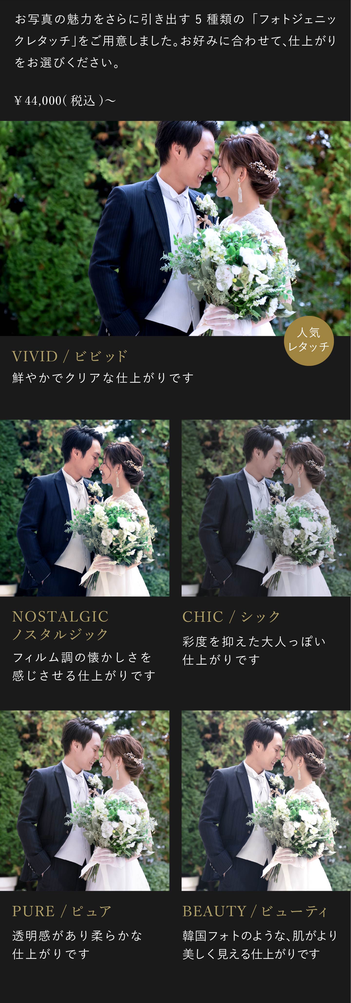 お写真の魅力をさらに引き出す5種類のフォトジェニックレタッチをご用意しました。お好みに合わせて、仕上がりをお選びください。4万4000円(税込)から。1.ビビッド 鮮やかでクリアな仕上がりです。2.ノスタルジック フィルム調の懐かしさを感じさせる仕上がりです。3.シック 彩度を抑えた大人っぽい仕上がりです。4.ピュア 透明感があり柔らかな仕上がりです。5.ビューティ 韓国フォトのような、肌がより美しく見える仕上がりです。