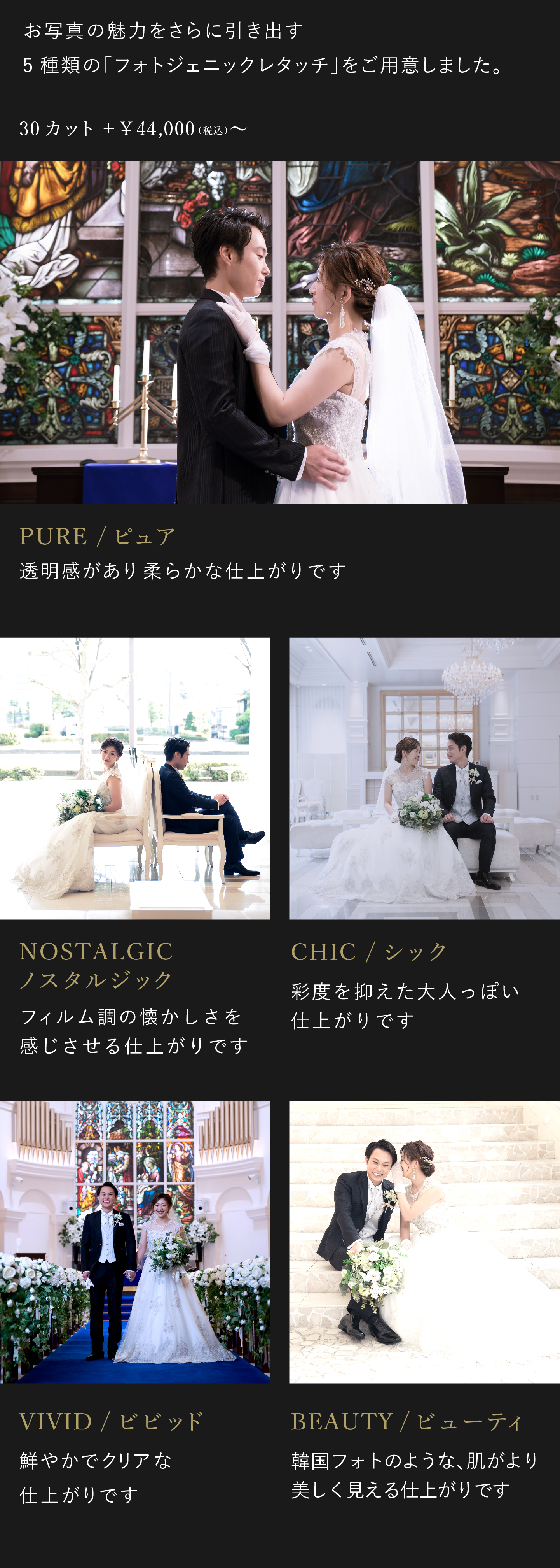 お写真の魅力をさらに引き出す5種類のフォトジェニックレタッチをご用意しました。お好みに合わせて、仕上がりをお選びください。4万4000円(税込)から。1.ビビッド 鮮やかでクリアな仕上がりです。2.ノスタルジック フィルム調の懐かしさを感じさせる仕上がりです。3.シック 彩度を抑えた大人っぽい仕上がりです。4.ピュア 透明感があり柔らかな仕上がりです。5.ビューティ 韓国フォトのような、肌がより美しく見える仕上がりです。