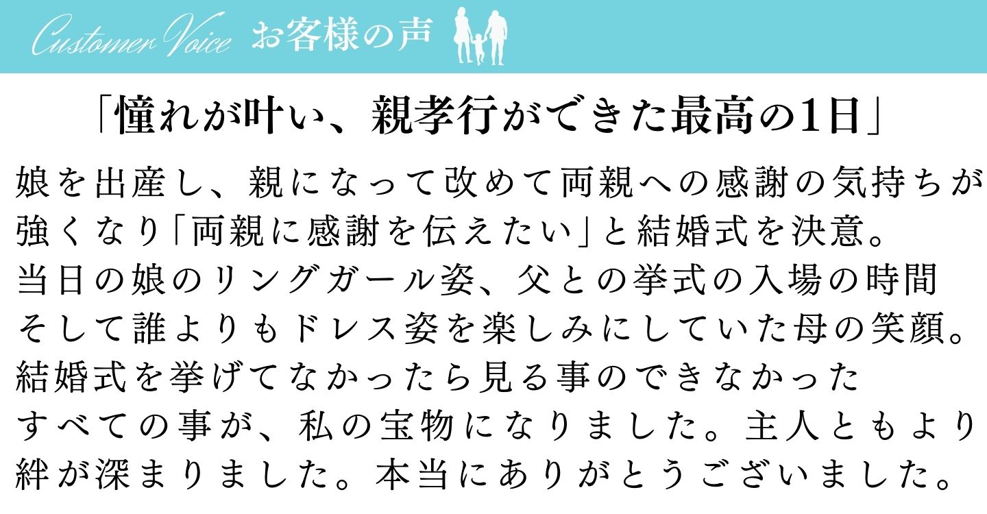 [お客様の声]「憧れが叶い、親孝行ができた最高の1日」娘を出産し、親になって改めて両親への感謝の気持ちが強くなり「両親に感謝を伝えたい」と結婚式を決意。当日の娘のリングガール姿、父との挙式の入場の時間。そして誰よりもドレス姿を楽しみにしていた母の笑顔。結婚式を挙げてなかったら見ることのできなかった全てのことが、私の宝物になりました。主人ともより絆が深まりました。本当にありがとうございました。