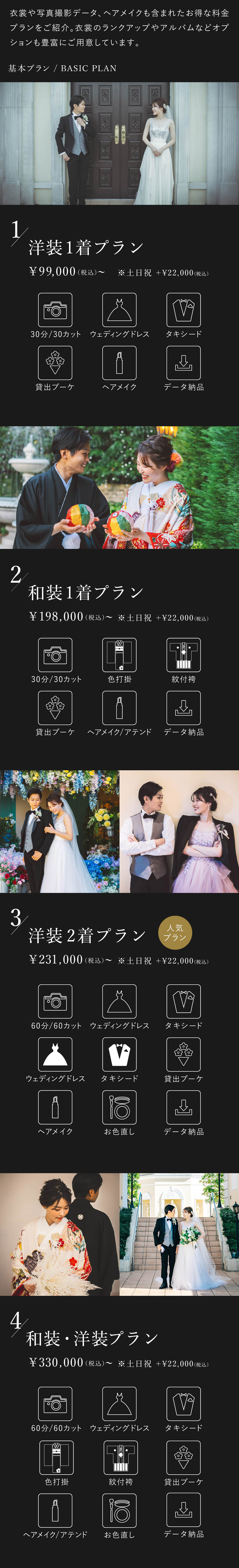 衣裳や写真撮影データ、ヘアメイクも含まれたお得な料金プランをご紹介。衣裳のランクアップやアルバムなどオプションも豊富にご用意しております。1.洋装1着プラン 9万9000円(税込)から 土日祝はプラス2万2000円(税込) 30分30カット、ウェディングドレス、タキシード、貸出ブーケ、ヘアメイク、データ納品 2.和装1着プラン 19万8000円(税込)から 土日祝はプラス2万2000円(税込) 30分30カット、色打掛、紋付袴、貸出ブーケ、ヘアメイク・アテンド、データ納品 3.洋装2着プラン 23万1000円(税込)から 土日祝はプラス2万2000円(税込) 60分60カット、ウェディングドレス2着、タキシード2着、貸出ブーケ、ヘアメイク、お色直し、データ納品 4.洋装・和装プラン 33万円(税込)から 土日祝はプラス2万2000円(税込) 60分60カット、ウェディングドレス、タキシード、色打掛、紋付袴、貸出ブーケ、ヘアメイク・アテンド、お色直し、データ納品