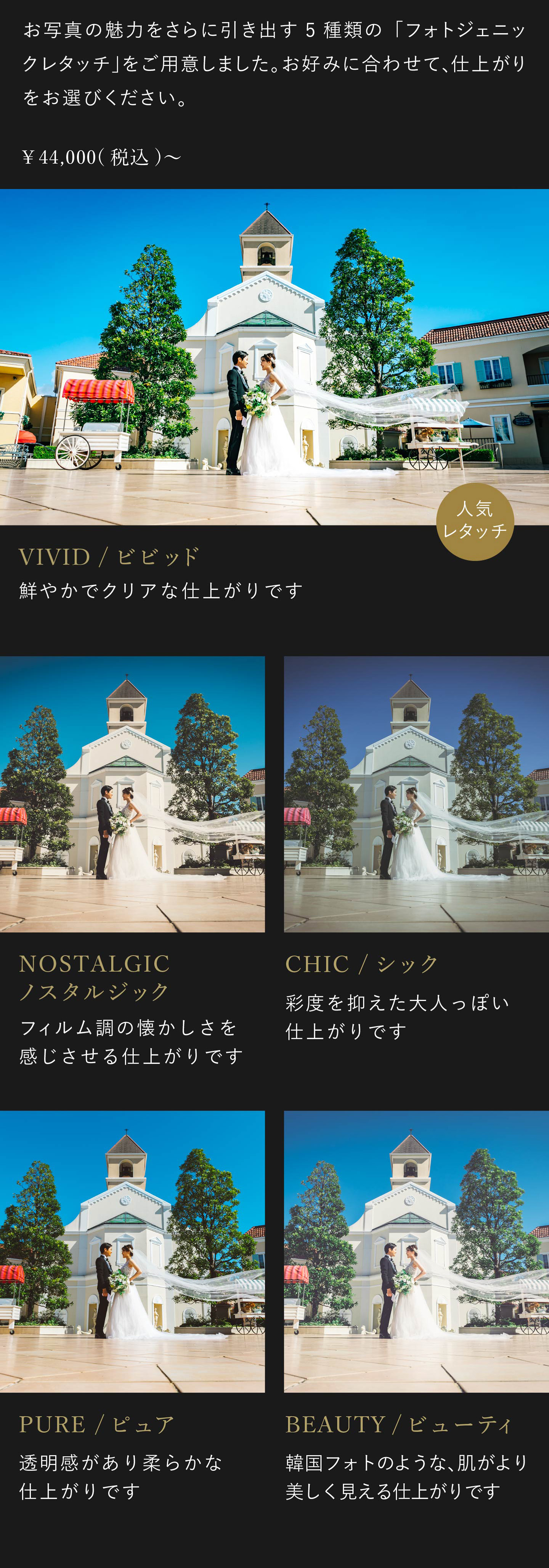 お写真の魅力をさらに引き出す5種類のフォトジェニックレタッチをご用意しました。お好みに合わせて、仕上がりをお選びください。4万4000円(税込)から。1.ビビッド 鮮やかでクリアな仕上がりです。2.ノスタルジック フィルム調の懐かしさを感じさせる仕上がりです。3.シック 彩度を抑えた大人っぽい仕上がりです。4.ピュア 透明感があり柔らかな仕上がりです。5.ビューティ 韓国フォトのような、肌がより美しく見える仕上がりです。