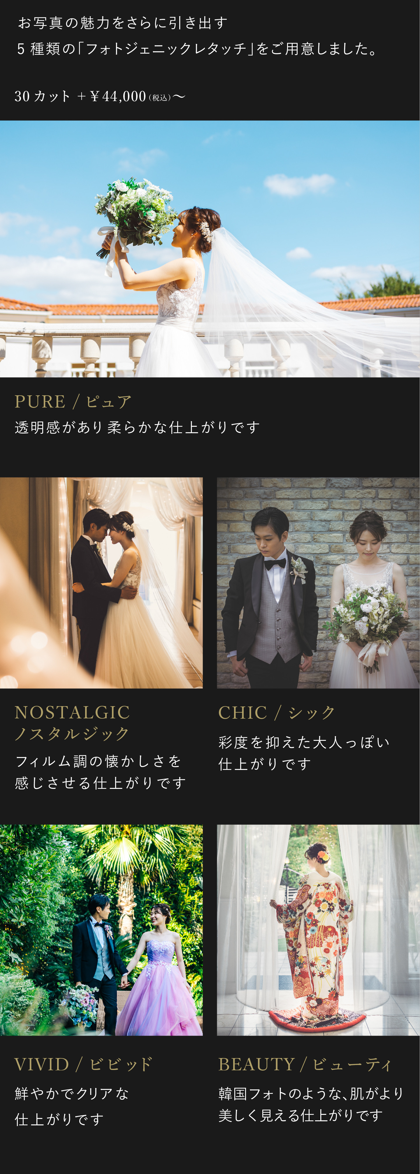 お写真の魅力をさらに引き出す5種類のフォトジェニックレタッチをご用意しました。お好みに合わせて、仕上がりをお選びください。4万4000円(税込)から。1.ビビッド 鮮やかでクリアな仕上がりです。2.ノスタルジック フィルム調の懐かしさを感じさせる仕上がりです。3.シック 彩度を抑えた大人っぽい仕上がりです。4.ピュア 透明感があり柔らかな仕上がりです。5.ビューティ 韓国フォトのような、肌がより美しく見える仕上がりです。