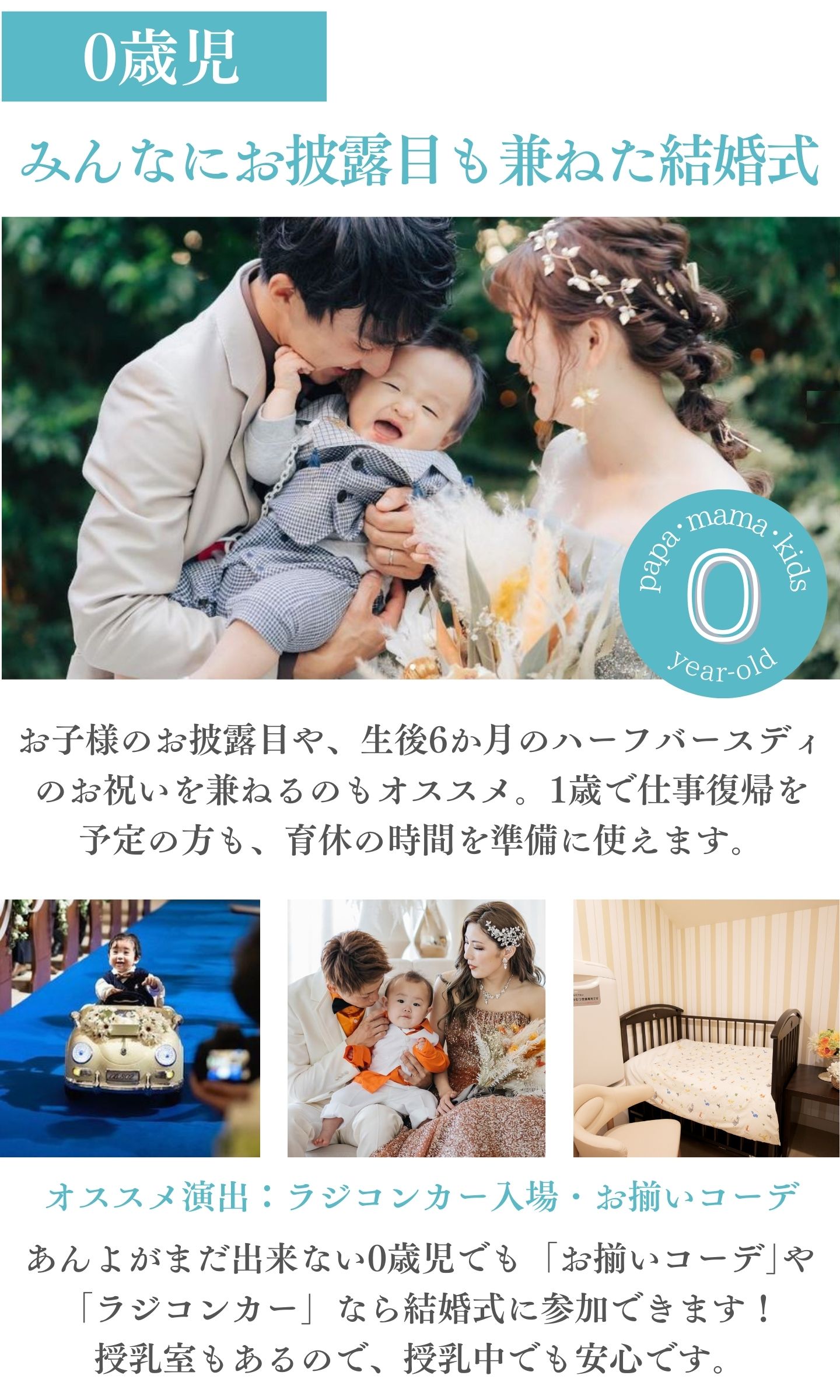 [0歳児]みんなにお披露目も兼ねた結婚式：お子様のお披露目や、生後六か月のハーフバースデイのお祝いを兼ねるのもオススメ。1歳で仕事復帰を予定の方も、育休の時間を準備に使えます。オススメ演出：ラジコンカー入場・お揃いコーデ　あんよがまだできない0歳児でも「お揃いコーデ」や「ラジコンカー」なら結婚式に参加できます！授乳室もあるので、授乳中でも安心です。