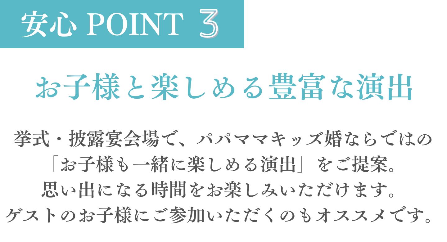 [安心ポイント3]お子様と楽しめる豊富な演出：挙式・披露宴会場で、パパママキッズ婚ならではの「お子様も一緒に楽しめる演出」をご提案。思い出になる時間をお楽しみいただけます。ゲストのお子様にご参加いただくのもオススメです。