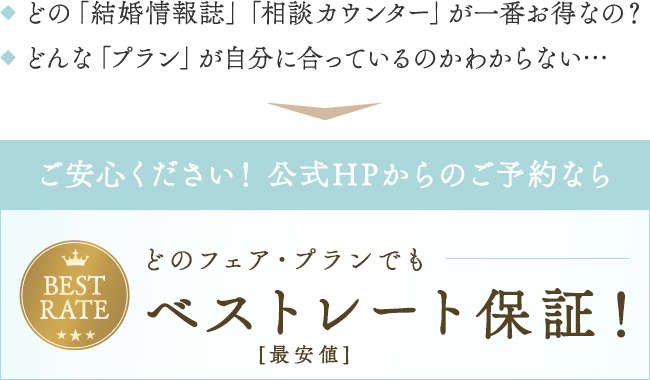◆ どの「結婚情報誌」「相談カウンター」が一番お得なの?◆ どんな「プラン」が自分に合っているのかわからない…ご安心ください!公式HPからのご予約ならどのフェア・プランでもベストレート(最安値)保証!