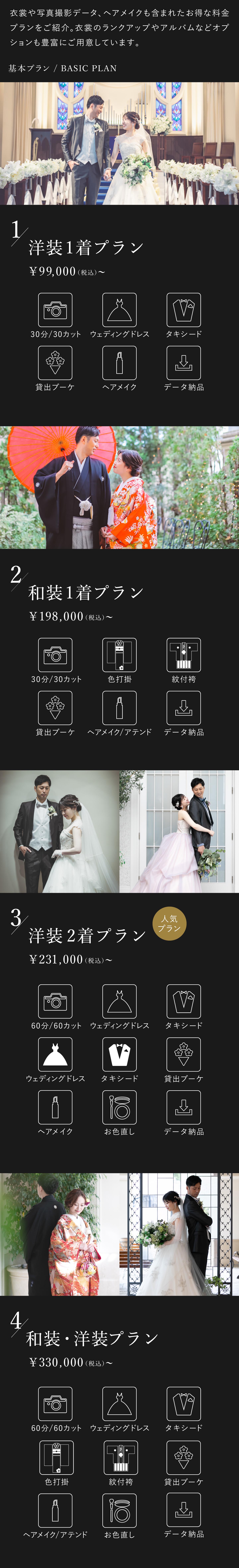 衣裳や写真撮影データ、ヘアメイクも含まれたお得な料金プランをご紹介。衣裳のランクアップやアルバムなどオプションも豊富にご用意しております。1.洋装1着プラン 9万9000円(税込)から 30分30カット、ウェディングドレス、タキシード、貸出ブーケ、ヘアメイク、データ納品 2.和装1着プラン 19万8000円(税込)から 30分30カット、色打掛、紋付袴、貸出ブーケ、ヘアメイク・アテンド、データ納品 3.洋装2着プラン 23万1000円(税込)から 60分60カット、ウェディングドレス2着、タキシード2着、貸出ブーケ、ヘアメイク、お色直し、データ納品 4.洋装・和装プラン 33万円(税込)から 60分60カット、ウェディングドレス、タキシード、色打掛、紋付袴、貸出ブーケ、ヘアメイク・アテンド、お色直し、データ納品