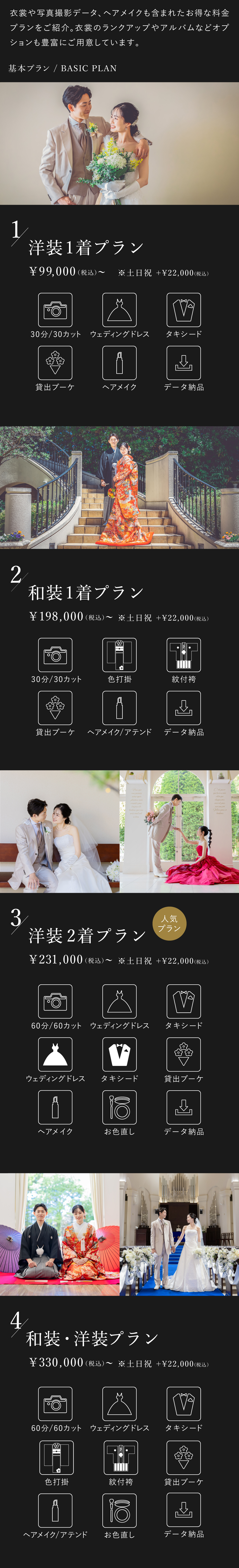衣裳や写真撮影データ、ヘアメイクも含まれたお得な料金プランをご紹介。衣裳のランクアップやアルバムなどオプションも豊富にご用意しております。1.洋装1着プラン 9万9000円(税込)から 土日祝はプラス2万2000円(税込) 30分30カット、ウェディングドレス、タキシード、貸出ブーケ、ヘアメイク、データ納品 2.和装1着プラン 19万8000円(税込)から 土日祝はプラス2万2000円(税込) 30分30カット、色打掛、紋付袴、貸出ブーケ、ヘアメイク・アテンド、データ納品 3.洋装2着プラン 23万1000円(税込)から 土日祝はプラス2万2000円(税込) 60分60カット、ウェディングドレス2着、タキシード2着、貸出ブーケ、ヘアメイク、お色直し、データ納品 4.洋装・和装プラン 33万円(税込)から 土日祝はプラス2万2000円(税込) 60分60カット、ウェディングドレス、タキシード、色打掛、紋付袴、貸出ブーケ、ヘアメイク・アテンド、お色直し、データ納品