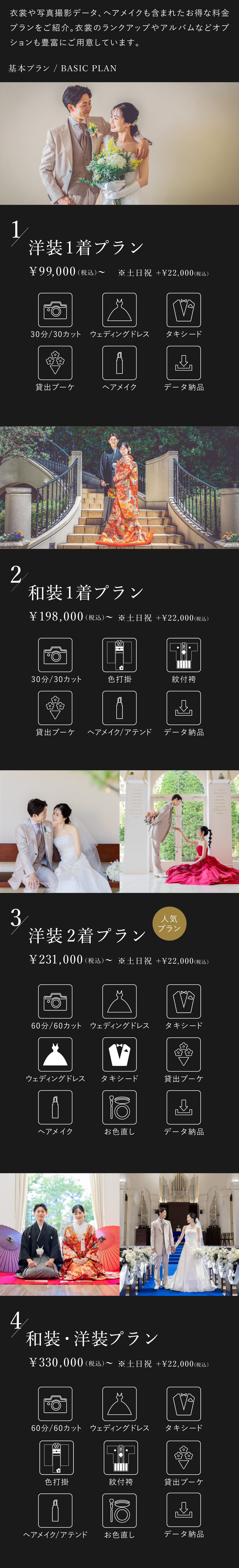 衣裳や写真撮影データ、ヘアメイクも含まれたお得な料金プランをご紹介。衣裳のランクアップやアルバムなどオプションも豊富にご用意しております。1.洋装1着プラン 9万9000円（税込）から 土日祝はプラス2万2000円（税込） 30分30カット、ウェディングドレス、タキシード、貸出ブーケ、ヘアメイク、データ納品 2.和装1着プラン 19万8000円（税込）から 土日祝はプラス2万2000円（税込） 30分30カット、色打掛、紋付袴、貸出ブーケ、ヘアメイク・アテンド、データ納品 3.洋装2着プラン 23万1000円（税込）から 土日祝はプラス2万2000円（税込） 60分60カット、ウェディングドレス2着、タキシード2着、貸出ブーケ、ヘアメイク、お色直し、データ納品 4.洋装・和装プラン 33万円（税込）から 土日祝はプラス2万2000円（税込） 60分60カット、ウェディングドレス、タキシード、色打掛、紋付袴、貸出ブーケ、ヘアメイク・アテンド、お色直し、データ納品