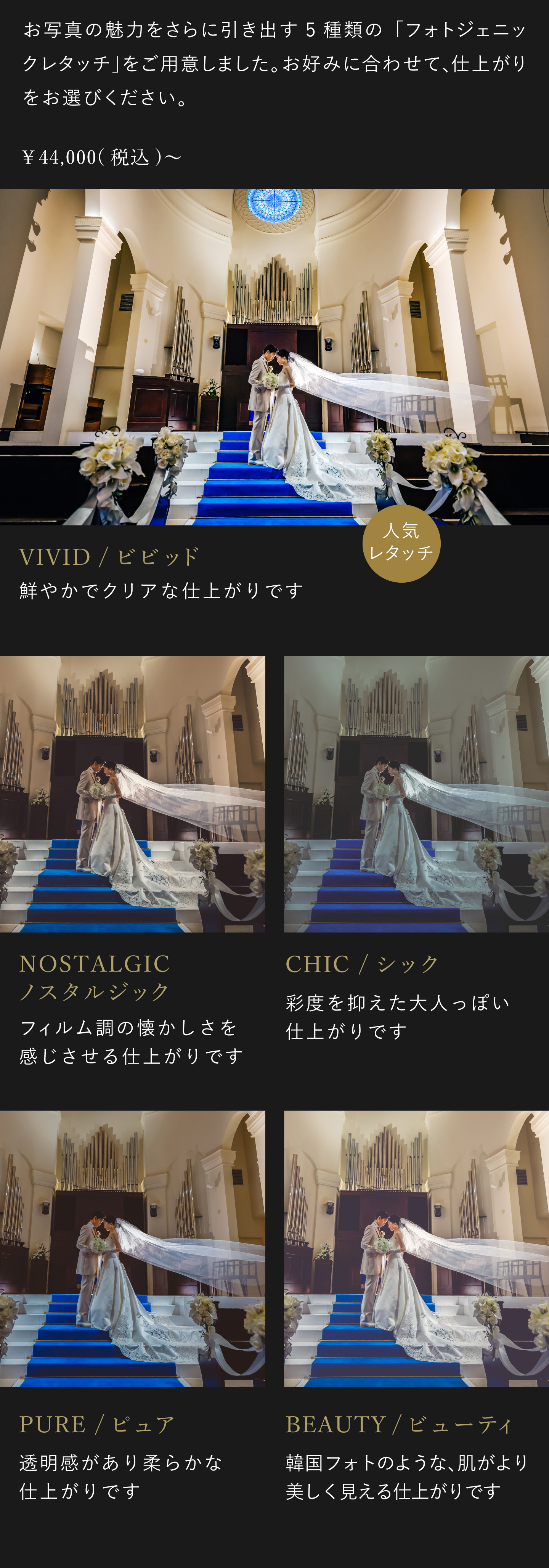 お写真の魅力をさらに引き出す5種類のフォトジェニックレタッチをご用意しました。お好みに合わせて、仕上がりをお選びください。4万4000円(税込)から。1.ビビッド 鮮やかでクリアな仕上がりです。2.ノスタルジック フィルム調の懐かしさを感じさせる仕上がりです。3.シック 彩度を抑えた大人っぽい仕上がりです。4.ピュア 透明感があり柔らかな仕上がりです。5.ビューティ 韓国フォトのような、肌がより美しく見える仕上がりです。