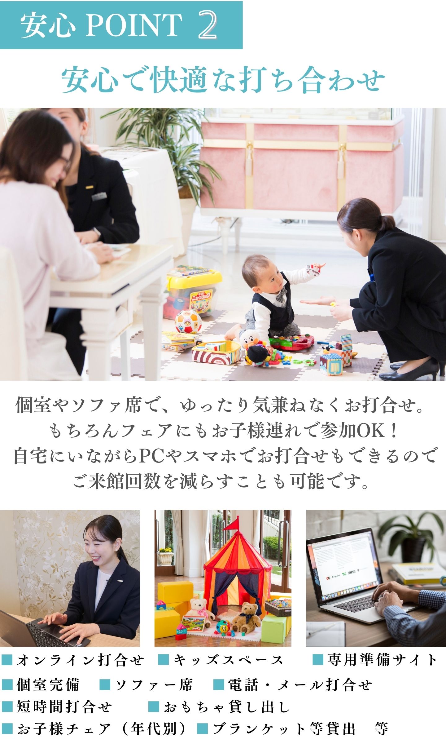 [安心ポイント2]安心で快適な打ち合わせ：個室やソファ席でゆったり気兼ねなくお打ち合わせ。もちろんフェアにもお子様連れで参加OK！自宅にいながらPCやスマホでお打ち合わせもできるのでご来館回数を減らすことも可能です。