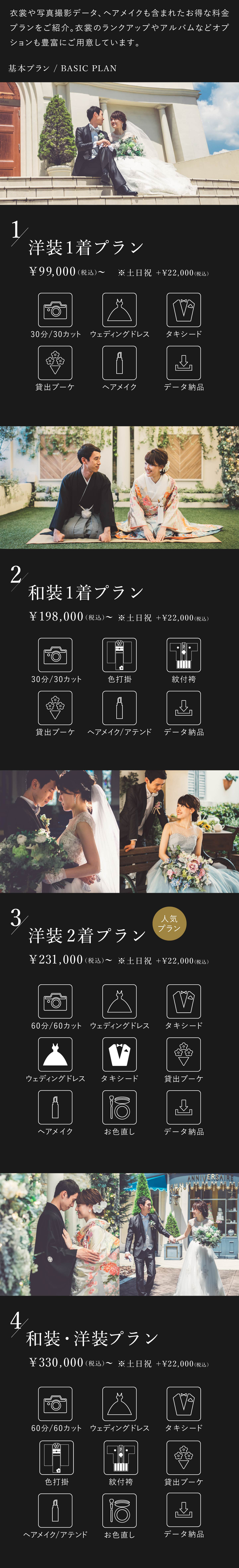 衣裳や写真撮影データ、ヘアメイクも含まれたお得な料金プランをご紹介。衣裳のランクアップやアルバムなどオプションも豊富にご用意しております。1.洋装1着プラン 9万9000円(税込)から 土日祝はプラス2万2000円(税込) 30分30カット、ウェディングドレス、タキシード、貸出ブーケ、ヘアメイク、データ納品 2.和装1着プラン 19万8000円(税込)から 土日祝はプラス2万2000円(税込) 30分30カット、色打掛、紋付袴、貸出ブーケ、ヘアメイク・アテンド、データ納品 3.洋装2着プラン 23万1000円(税込)から 土日祝はプラス2万2000円(税込) 60分60カット、ウェディングドレス2着、タキシード2着、貸出ブーケ、ヘアメイク、お色直し、データ納品 4.洋装・和装プラン 33万円(税込)から 土日祝はプラス2万2000円(税込) 60分60カット、ウェディングドレス、タキシード、色打掛、紋付袴、貸出ブーケ、ヘアメイク・アテンド、お色直し、データ納品