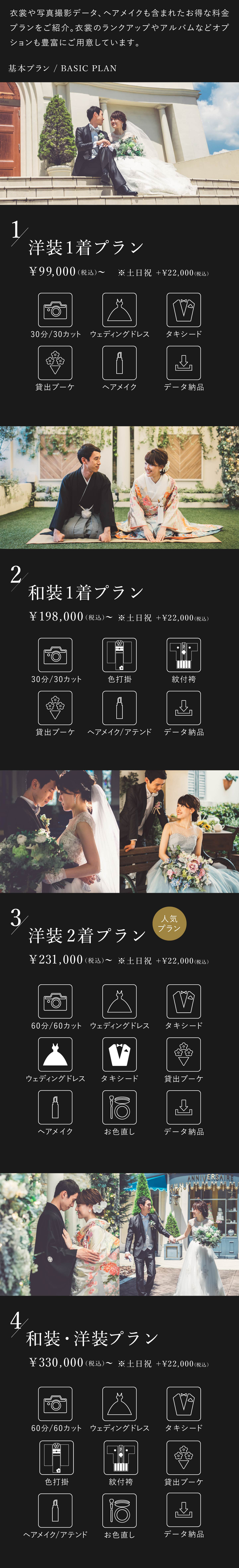 衣裳や写真撮影データ、ヘアメイクも含まれたお得な料金プランをご紹介。衣裳のランクアップやアルバムなどオプションも豊富にご用意しております。1.洋装1着プラン 9万9000円（税込）から 土日祝はプラス2万2000円（税込） 30分30カット、ウェディングドレス、タキシード、貸出ブーケ、ヘアメイク、データ納品 2.和装1着プラン 19万8000円（税込）から 土日祝はプラス2万2000円（税込） 30分30カット、色打掛、紋付袴、貸出ブーケ、ヘアメイク・アテンド、データ納品 3.洋装2着プラン 23万1000円（税込）から 土日祝はプラス2万2000円（税込） 60分60カット、ウェディングドレス2着、タキシード2着、貸出ブーケ、ヘアメイク、お色直し、データ納品 4.洋装・和装プラン 33万円（税込）から 土日祝はプラス2万2000円（税込） 60分60カット、ウェディングドレス、タキシード、色打掛、紋付袴、貸出ブーケ、ヘアメイク・アテンド、お色直し、データ納品