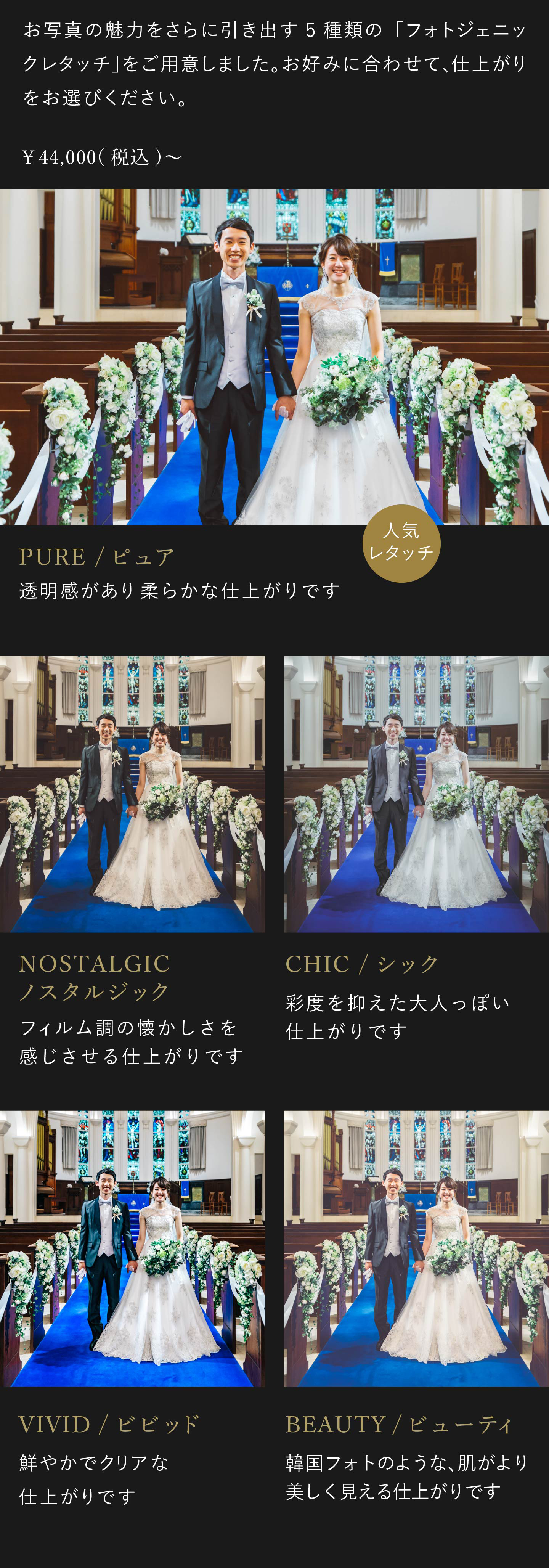 お写真の魅力をさらに引き出す5種類のフォトジェニックレタッチをご用意しました。お好みに合わせて、仕上がりをお選びください。4万4000円(税込)から。1.ビビッド 鮮やかでクリアな仕上がりです。2.ノスタルジック フィルム調の懐かしさを感じさせる仕上がりです。3.シック 彩度を抑えた大人っぽい仕上がりです。4.ピュア 透明感があり柔らかな仕上がりです。5.ビューティ 韓国フォトのような、肌がより美しく見える仕上がりです。