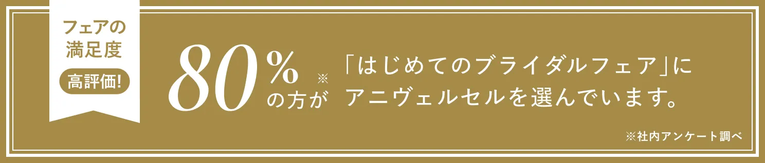 フェアの満足度 高評価！ 80%の方が「はじめてのブライダルフェア」にアニヴェルセルを選んでいます。※社内アンケート調べ